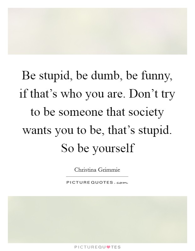 Be stupid, be dumb, be funny, if that's who you are. Don't try to be someone that society wants you to be, that's stupid. So be yourself Picture Quote #1