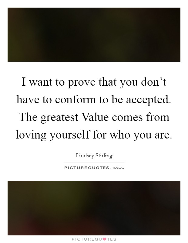 I want to prove that you don't have to conform to be accepted. The greatest Value comes from loving yourself for who you are Picture Quote #1