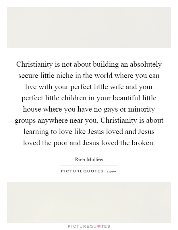 Christianity is not about building an absolutely secure little niche in the world where you can live with your perfect little wife and your perfect little children in your beautiful little house where you have no gays or minority groups anywhere near you. Christianity is about learning to love like Jesus loved and Jesus loved the poor and Jesus loved the broken Picture Quote #1