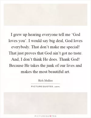 I grew up hearing everyone tell me ‘God loves you’. I would say big deal, God loves everybody. That don’t make me special! That just proves that God ain’t got no taste. And, I don’t think He does. Thank God! Because He takes the junk of our lives and makes the most beautiful art Picture Quote #1