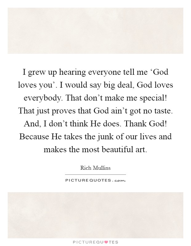 I grew up hearing everyone tell me ‘God loves you'. I would say big deal, God loves everybody. That don't make me special! That just proves that God ain't got no taste. And, I don't think He does. Thank God! Because He takes the junk of our lives and makes the most beautiful art Picture Quote #1