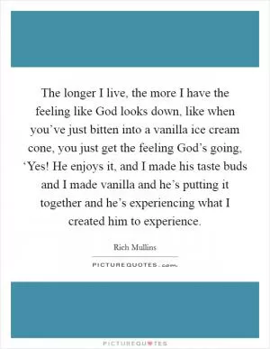 The longer I live, the more I have the feeling like God looks down, like when you’ve just bitten into a vanilla ice cream cone, you just get the feeling God’s going, ‘Yes! He enjoys it, and I made his taste buds and I made vanilla and he’s putting it together and he’s experiencing what I created him to experience Picture Quote #1