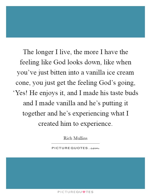 The longer I live, the more I have the feeling like God looks down, like when you've just bitten into a vanilla ice cream cone, you just get the feeling God's going, ‘Yes! He enjoys it, and I made his taste buds and I made vanilla and he's putting it together and he's experiencing what I created him to experience Picture Quote #1
