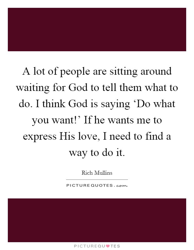A lot of people are sitting around waiting for God to tell them what to do. I think God is saying ‘Do what you want!' If he wants me to express His love, I need to find a way to do it Picture Quote #1