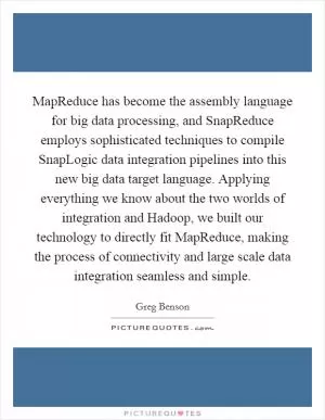 MapReduce has become the assembly language for big data processing, and SnapReduce employs sophisticated techniques to compile SnapLogic data integration pipelines into this new big data target language. Applying everything we know about the two worlds of integration and Hadoop, we built our technology to directly fit MapReduce, making the process of connectivity and large scale data integration seamless and simple Picture Quote #1