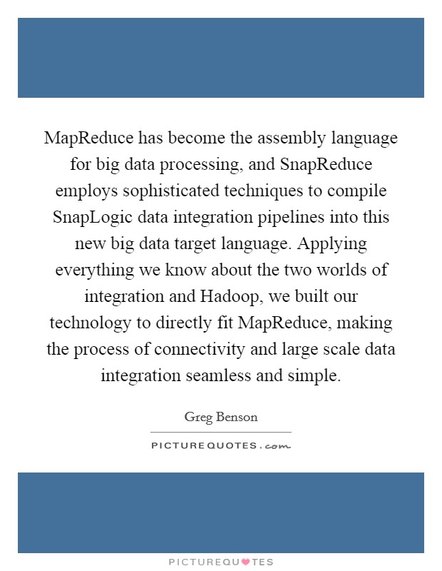 MapReduce has become the assembly language for big data processing, and SnapReduce employs sophisticated techniques to compile SnapLogic data integration pipelines into this new big data target language. Applying everything we know about the two worlds of integration and Hadoop, we built our technology to directly fit MapReduce, making the process of connectivity and large scale data integration seamless and simple Picture Quote #1