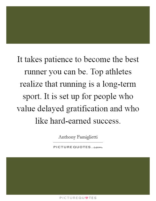 It takes patience to become the best runner you can be. Top athletes realize that running is a long-term sport. It is set up for people who value delayed gratification and who like hard-earned success Picture Quote #1