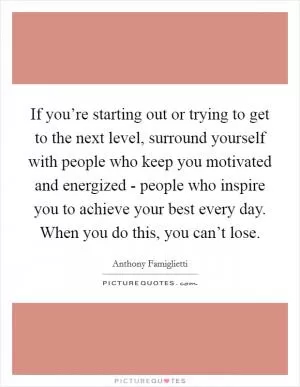 If you’re starting out or trying to get to the next level, surround yourself with people who keep you motivated and energized - people who inspire you to achieve your best every day. When you do this, you can’t lose Picture Quote #1