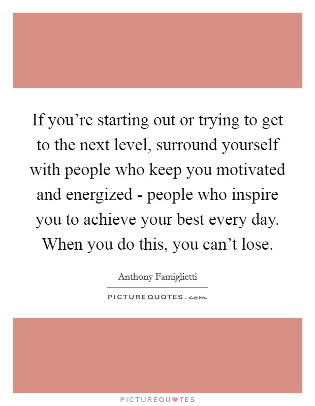 If you're starting out or trying to get to the next level, surround yourself with people who keep you motivated and energized - people who inspire you to achieve your best every day. When you do this, you can't lose Picture Quote #1