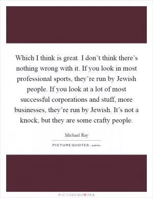 Which I think is great. I don’t think there’s nothing wrong with it. If you look in most professional sports, they’re run by Jewish people. If you look at a lot of most successful corporations and stuff, more businesses, they’re run by Jewish. It’s not a knock, but they are some crafty people Picture Quote #1