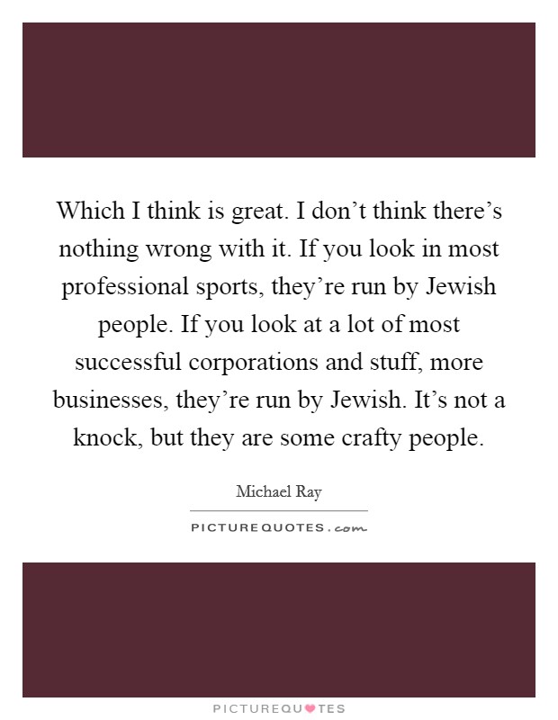 Which I think is great. I don't think there's nothing wrong with it. If you look in most professional sports, they're run by Jewish people. If you look at a lot of most successful corporations and stuff, more businesses, they're run by Jewish. It's not a knock, but they are some crafty people Picture Quote #1