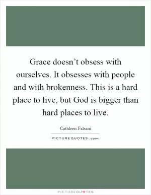 Grace doesn’t obsess with ourselves. It obsesses with people and with brokenness. This is a hard place to live, but God is bigger than hard places to live Picture Quote #1