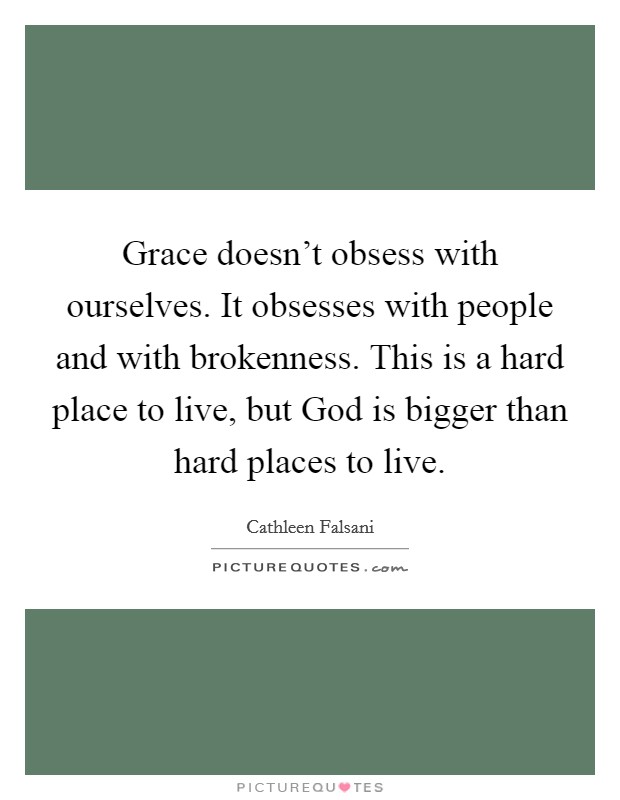 Grace doesn't obsess with ourselves. It obsesses with people and with brokenness. This is a hard place to live, but God is bigger than hard places to live Picture Quote #1
