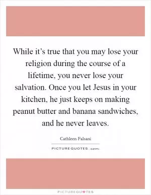While it’s true that you may lose your religion during the course of a lifetime, you never lose your salvation. Once you let Jesus in your kitchen, he just keeps on making peanut butter and banana sandwiches, and he never leaves Picture Quote #1