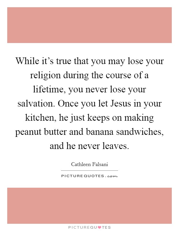 While it's true that you may lose your religion during the course of a lifetime, you never lose your salvation. Once you let Jesus in your kitchen, he just keeps on making peanut butter and banana sandwiches, and he never leaves Picture Quote #1