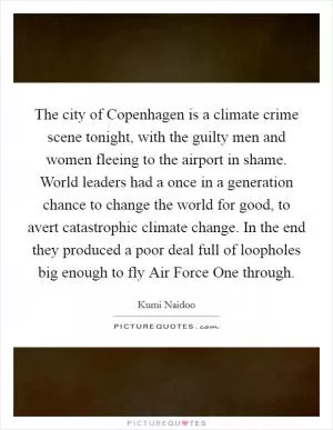 The city of Copenhagen is a climate crime scene tonight, with the guilty men and women fleeing to the airport in shame. World leaders had a once in a generation chance to change the world for good, to avert catastrophic climate change. In the end they produced a poor deal full of loopholes big enough to fly Air Force One through Picture Quote #1