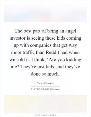 The best part of being an angel investor is seeing these kids coming up with companies that get way more traffic than Reddit had when we sold it. I think, ‘Are you kidding me? They’re just kids, and they’ve done so much Picture Quote #1