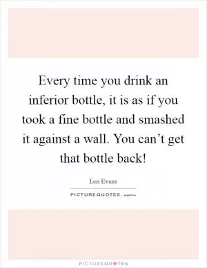 Every time you drink an inferior bottle, it is as if you took a fine bottle and smashed it against a wall. You can’t get that bottle back! Picture Quote #1