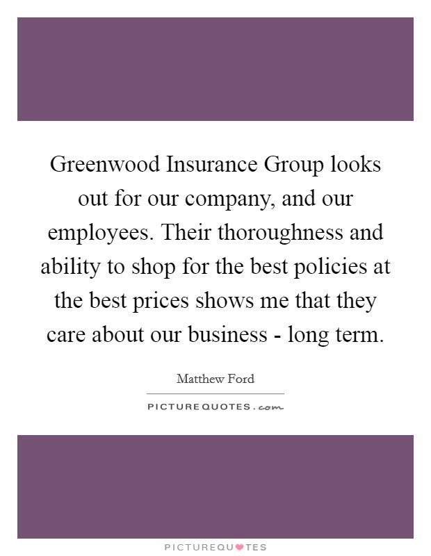 Greenwood Insurance Group looks out for our company, and our employees. Their thoroughness and ability to shop for the best policies at the best prices shows me that they care about our business - long term Picture Quote #1