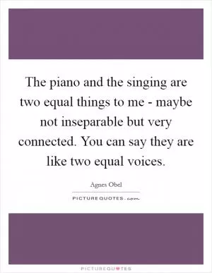 The piano and the singing are two equal things to me - maybe not inseparable but very connected. You can say they are like two equal voices Picture Quote #1