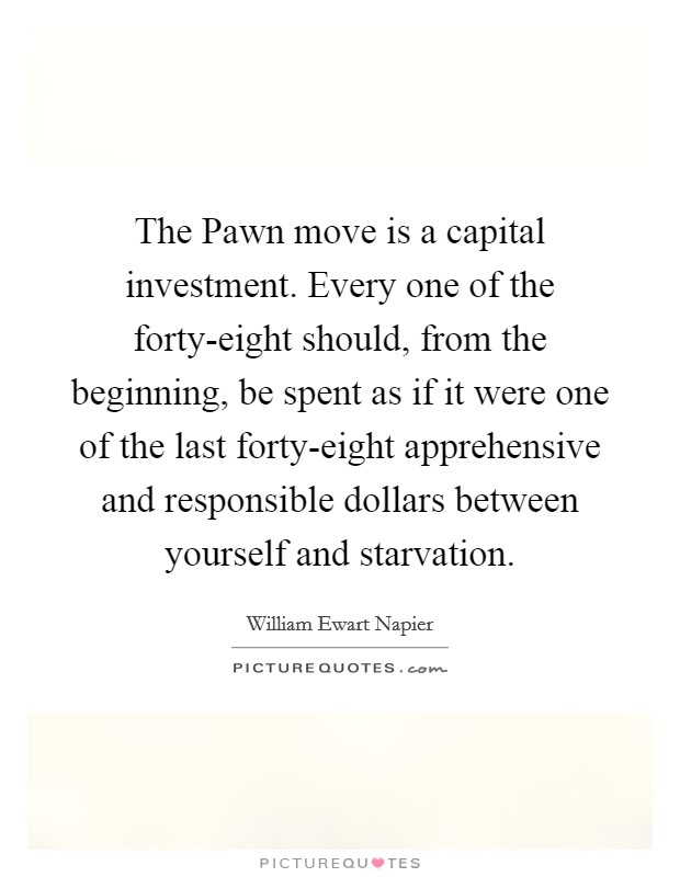 The Pawn move is a capital investment. Every one of the forty-eight should, from the beginning, be spent as if it were one of the last forty-eight apprehensive and responsible dollars between yourself and starvation Picture Quote #1