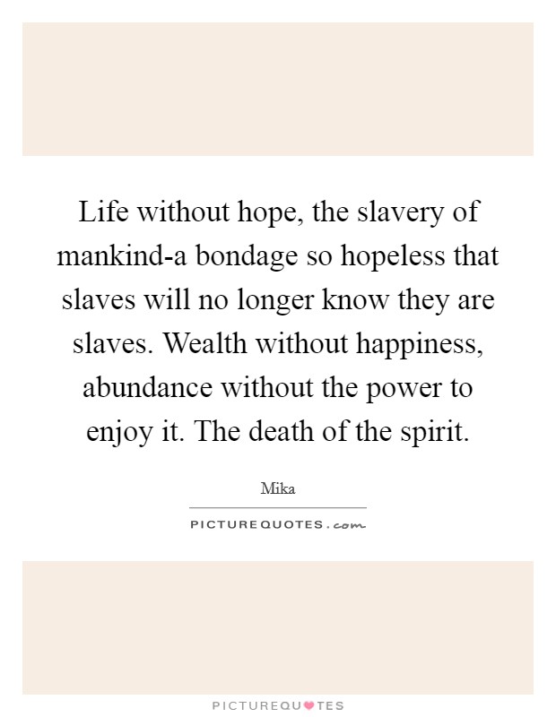 Life without hope, the slavery of mankind-a bondage so hopeless that slaves will no longer know they are slaves. Wealth without happiness, abundance without the power to enjoy it. The death of the spirit Picture Quote #1