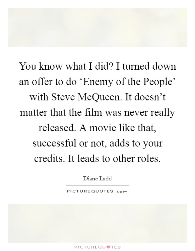 You know what I did? I turned down an offer to do ‘Enemy of the People' with Steve McQueen. It doesn't matter that the film was never really released. A movie like that, successful or not, adds to your credits. It leads to other roles Picture Quote #1