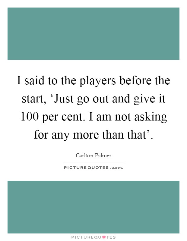 I said to the players before the start, ‘Just go out and give it 100 per cent. I am not asking for any more than that' Picture Quote #1