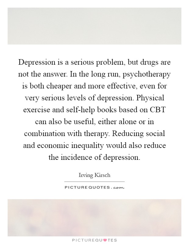 Depression is a serious problem, but drugs are not the answer. In the long run, psychotherapy is both cheaper and more effective, even for very serious levels of depression. Physical exercise and self-help books based on CBT can also be useful, either alone or in combination with therapy. Reducing social and economic inequality would also reduce the incidence of depression Picture Quote #1