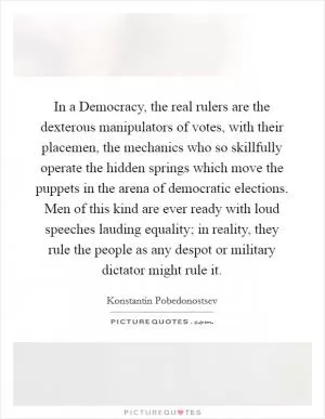 In a Democracy, the real rulers are the dexterous manipulators of votes, with their placemen, the mechanics who so skillfully operate the hidden springs which move the puppets in the arena of democratic elections. Men of this kind are ever ready with loud speeches lauding equality; in reality, they rule the people as any despot or military dictator might rule it Picture Quote #1