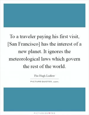 To a traveler paying his first visit, [San Francisco] has the interest of a new planet. It ignores the meteorological laws which govern the rest of the world Picture Quote #1