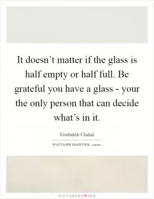 It doesn’t matter if the glass is half empty or half full. Be grateful you have a glass - your the only person that can decide what’s in it Picture Quote #1