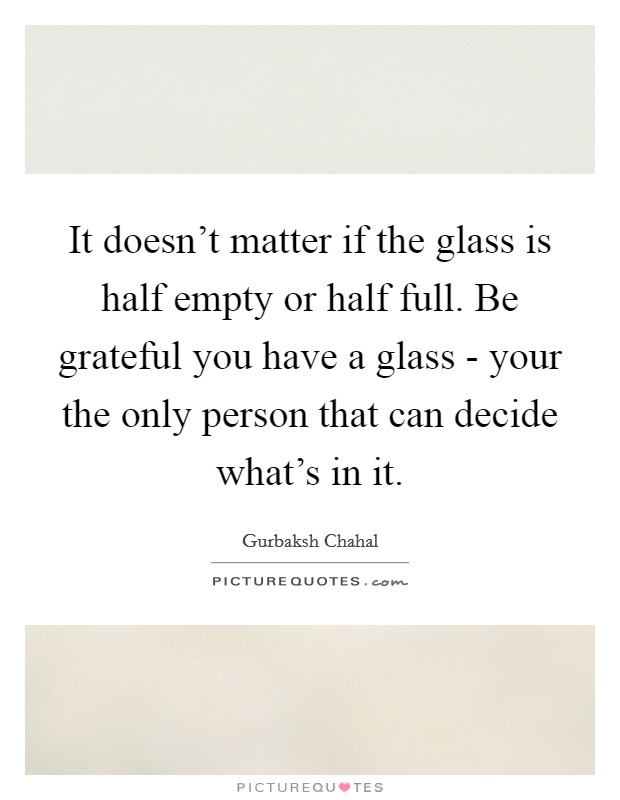 It doesn't matter if the glass is half empty or half full. Be grateful you have a glass - your the only person that can decide what's in it Picture Quote #1