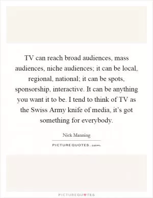 TV can reach broad audiences, mass audiences, niche audiences; it can be local, regional, national; it can be spots, sponsorship, interactive. It can be anything you want it to be. I tend to think of TV as the Swiss Army knife of media, it’s got something for everybody Picture Quote #1