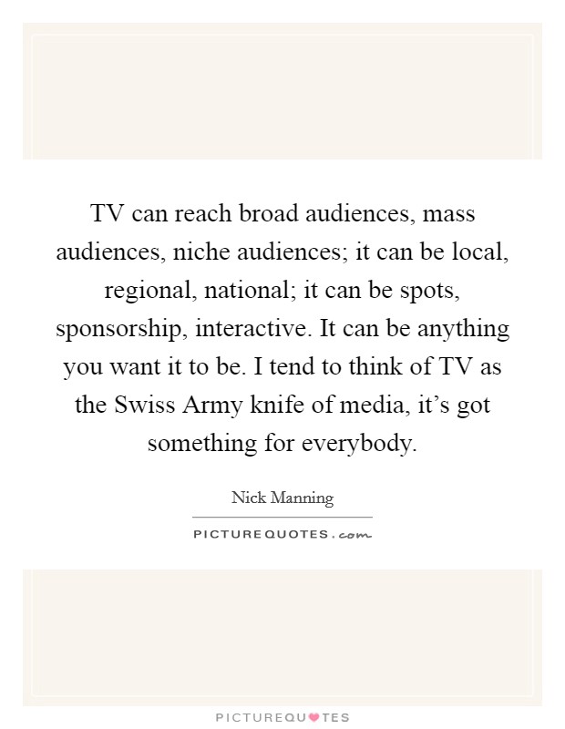 TV can reach broad audiences, mass audiences, niche audiences; it can be local, regional, national; it can be spots, sponsorship, interactive. It can be anything you want it to be. I tend to think of TV as the Swiss Army knife of media, it's got something for everybody Picture Quote #1