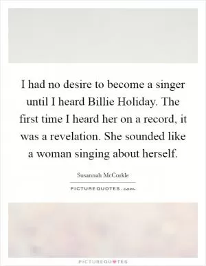 I had no desire to become a singer until I heard Billie Holiday. The first time I heard her on a record, it was a revelation. She sounded like a woman singing about herself Picture Quote #1