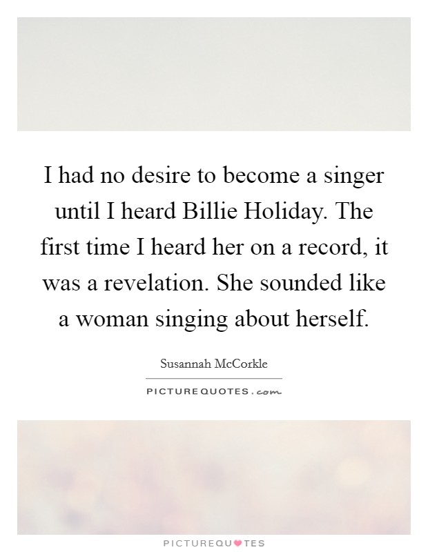 I had no desire to become a singer until I heard Billie Holiday. The first time I heard her on a record, it was a revelation. She sounded like a woman singing about herself Picture Quote #1