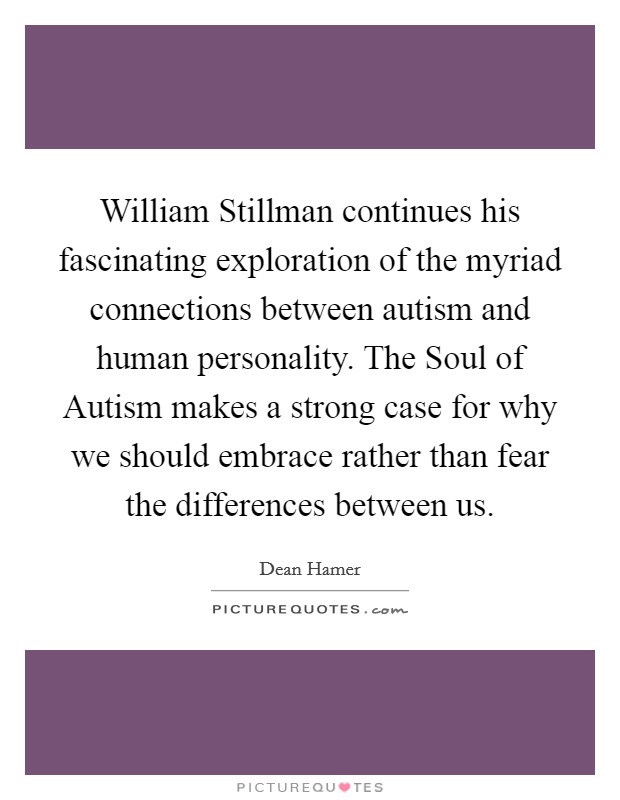 William Stillman continues his fascinating exploration of the myriad connections between autism and human personality. The Soul of Autism makes a strong case for why we should embrace rather than fear the differences between us Picture Quote #1