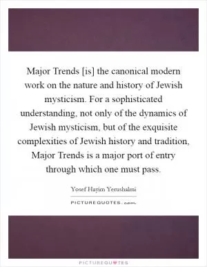 Major Trends [is] the canonical modern work on the nature and history of Jewish mysticism. For a sophisticated understanding, not only of the dynamics of Jewish mysticism, but of the exquisite complexities of Jewish history and tradition, Major Trends is a major port of entry through which one must pass Picture Quote #1