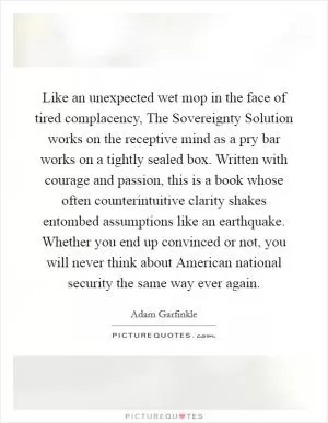 Like an unexpected wet mop in the face of tired complacency, The Sovereignty Solution works on the receptive mind as a pry bar works on a tightly sealed box. Written with courage and passion, this is a book whose often counterintuitive clarity shakes entombed assumptions like an earthquake. Whether you end up convinced or not, you will never think about American national security the same way ever again Picture Quote #1