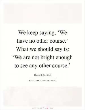 We keep saying, ‘We have no other course.’ What we should say is: ‘We are not bright enough to see any other course.’ Picture Quote #1