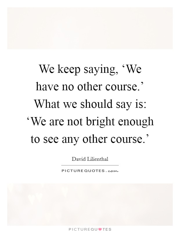 We keep saying, ‘We have no other course.' What we should say is: ‘We are not bright enough to see any other course.' Picture Quote #1