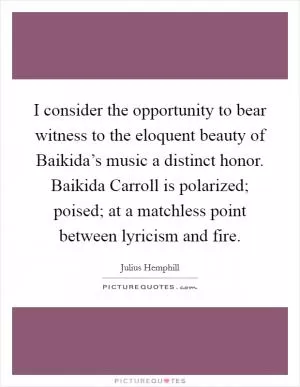 I consider the opportunity to bear witness to the eloquent beauty of Baikida’s music a distinct honor. Baikida Carroll is polarized; poised; at a matchless point between lyricism and fire Picture Quote #1