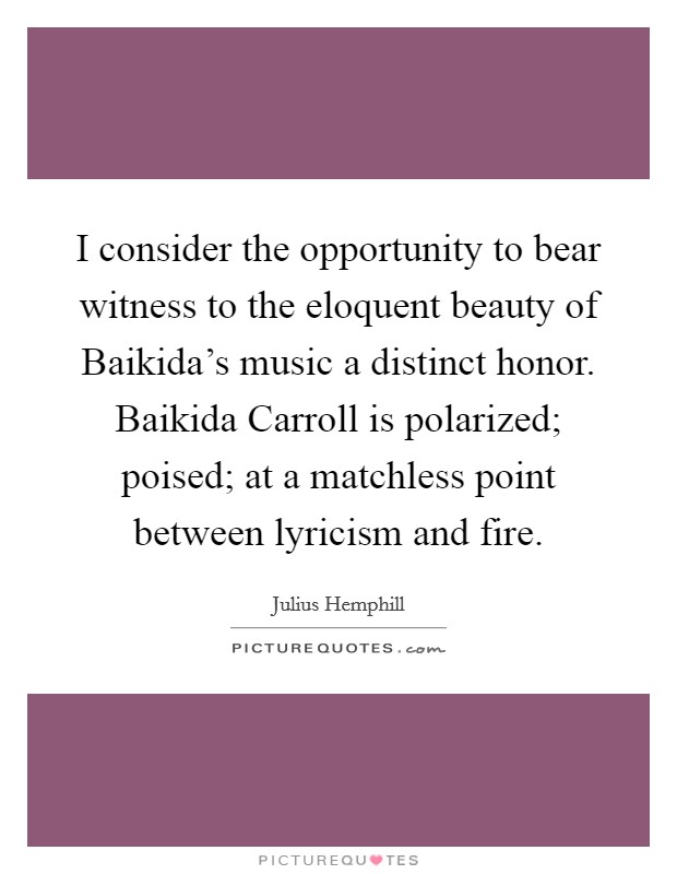 I consider the opportunity to bear witness to the eloquent beauty of Baikida's music a distinct honor. Baikida Carroll is polarized; poised; at a matchless point between lyricism and fire Picture Quote #1