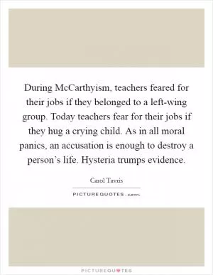 During McCarthyism, teachers feared for their jobs if they belonged to a left-wing group. Today teachers fear for their jobs if they hug a crying child. As in all moral panics, an accusation is enough to destroy a person’s life. Hysteria trumps evidence Picture Quote #1