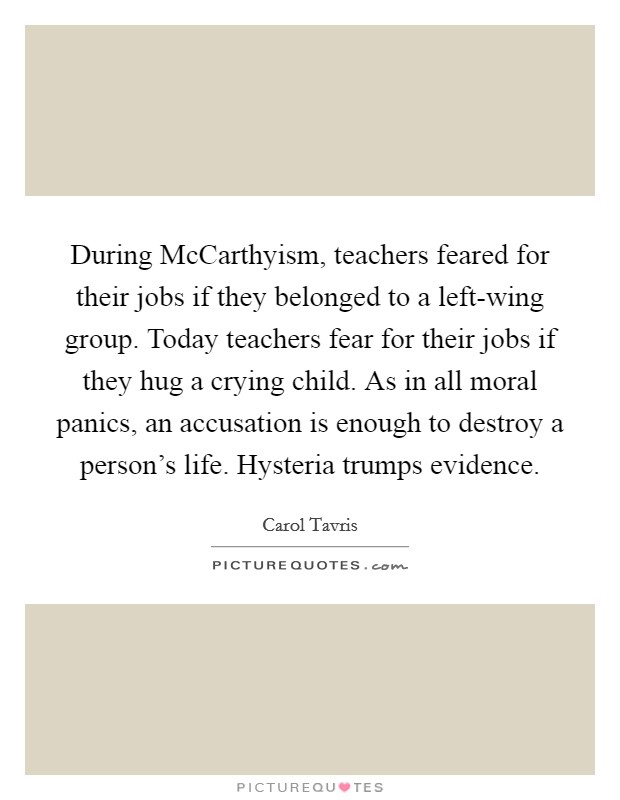 During McCarthyism, teachers feared for their jobs if they belonged to a left-wing group. Today teachers fear for their jobs if they hug a crying child. As in all moral panics, an accusation is enough to destroy a person's life. Hysteria trumps evidence Picture Quote #1