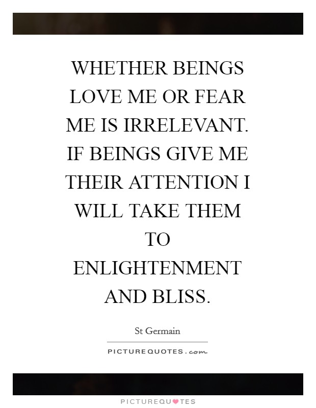 WHETHER BEINGS LOVE ME OR FEAR ME IS IRRELEVANT. IF BEINGS GIVE ME THEIR ATTENTION I WILL TAKE THEM TO ENLIGHTENMENT AND BLISS Picture Quote #1