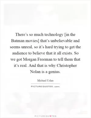 There’s so much technology [in the Batman movies] that’s unbelievable and seems unreal, so it’s hard trying to get the audience to believe that it all exists. So we got Morgan Freeman to tell them that it’s real. And that is why Christopher Nolan is a genius Picture Quote #1