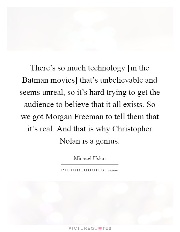 There's so much technology [in the Batman movies] that's unbelievable and seems unreal, so it's hard trying to get the audience to believe that it all exists. So we got Morgan Freeman to tell them that it's real. And that is why Christopher Nolan is a genius Picture Quote #1
