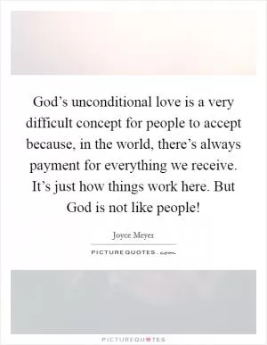 God’s unconditional love is a very difficult concept for people to accept because, in the world, there’s always payment for everything we receive. It’s just how things work here. But God is not like people! Picture Quote #1